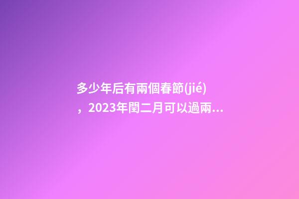 多少年后有兩個春節(jié)，2023年閏二月可以過兩個二月二和兩個生日嗎